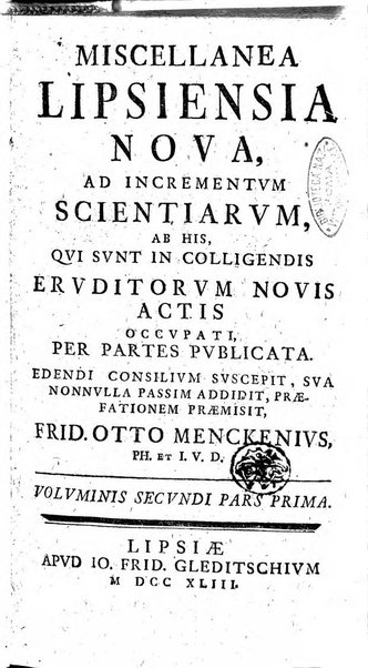 Miscellanea Lipsiensia nova, ad incrementum scientiarum, ab his qui sunt in colligendis Eruditorum novis actis occupati per partes publicata. Edendi consilium suscepit, sua nonnulla passim addidit, praefationem, qua instituti ratio explicatur, praemisit Frider. Otto Menckenius phil et I.V. Doctor