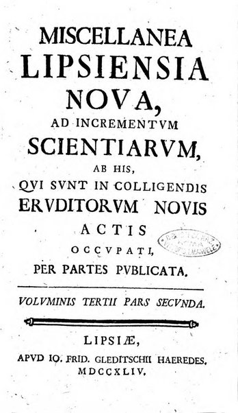 Miscellanea Lipsiensia nova, ad incrementum scientiarum, ab his qui sunt in colligendis Eruditorum novis actis occupati per partes publicata. Edendi consilium suscepit, sua nonnulla passim addidit, praefationem, qua instituti ratio explicatur, praemisit Frider. Otto Menckenius phil et I.V. Doctor