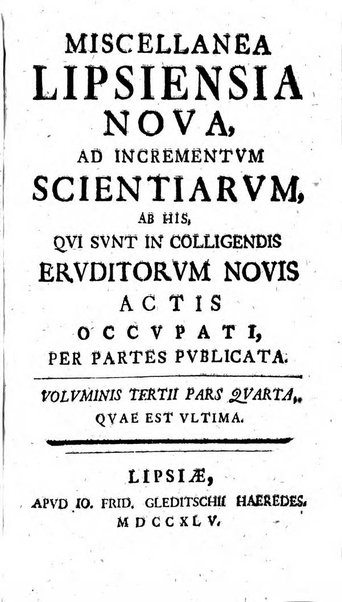 Miscellanea Lipsiensia nova, ad incrementum scientiarum, ab his qui sunt in colligendis Eruditorum novis actis occupati per partes publicata. Edendi consilium suscepit, sua nonnulla passim addidit, praefationem, qua instituti ratio explicatur, praemisit Frider. Otto Menckenius phil et I.V. Doctor