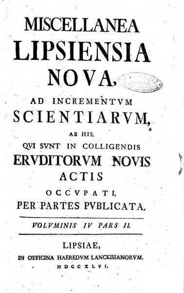 Miscellanea Lipsiensia nova, ad incrementum scientiarum, ab his qui sunt in colligendis Eruditorum novis actis occupati per partes publicata. Edendi consilium suscepit, sua nonnulla passim addidit, praefationem, qua instituti ratio explicatur, praemisit Frider. Otto Menckenius phil et I.V. Doctor