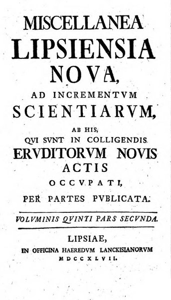 Miscellanea Lipsiensia nova, ad incrementum scientiarum, ab his qui sunt in colligendis Eruditorum novis actis occupati per partes publicata. Edendi consilium suscepit, sua nonnulla passim addidit, praefationem, qua instituti ratio explicatur, praemisit Frider. Otto Menckenius phil et I.V. Doctor