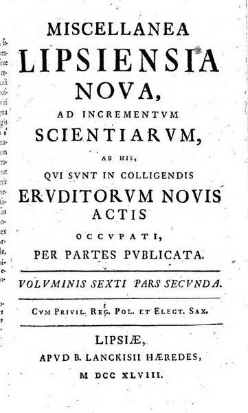 Miscellanea Lipsiensia nova, ad incrementum scientiarum, ab his qui sunt in colligendis Eruditorum novis actis occupati per partes publicata. Edendi consilium suscepit, sua nonnulla passim addidit, praefationem, qua instituti ratio explicatur, praemisit Frider. Otto Menckenius phil et I.V. Doctor