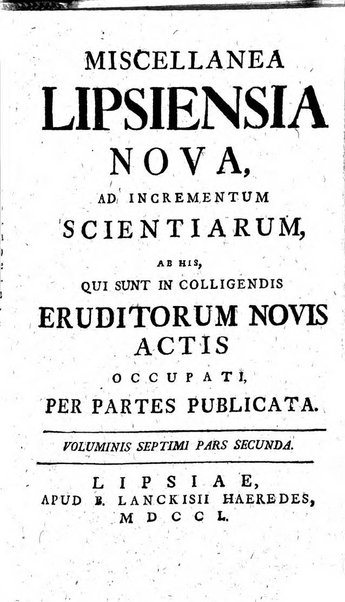 Miscellanea Lipsiensia nova, ad incrementum scientiarum, ab his qui sunt in colligendis Eruditorum novis actis occupati per partes publicata. Edendi consilium suscepit, sua nonnulla passim addidit, praefationem, qua instituti ratio explicatur, praemisit Frider. Otto Menckenius phil et I.V. Doctor