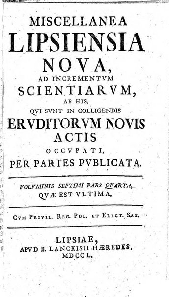 Miscellanea Lipsiensia nova, ad incrementum scientiarum, ab his qui sunt in colligendis Eruditorum novis actis occupati per partes publicata. Edendi consilium suscepit, sua nonnulla passim addidit, praefationem, qua instituti ratio explicatur, praemisit Frider. Otto Menckenius phil et I.V. Doctor