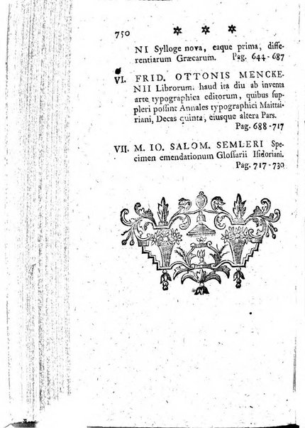 Miscellanea Lipsiensia nova, ad incrementum scientiarum, ab his qui sunt in colligendis Eruditorum novis actis occupati per partes publicata. Edendi consilium suscepit, sua nonnulla passim addidit, praefationem, qua instituti ratio explicatur, praemisit Frider. Otto Menckenius phil et I.V. Doctor