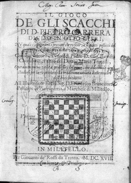Il gioco de gli scacchi di D. Pietro Carrera diuiso in otto libri, ne' quali s'insegnano i precetti, le vscite, e i tratti posticci del gioco, e si discorre della vera origine di esso. Con due discorsi, l'vno del padre D. Gio. Battista Chèrubino, l'altro del dottor Mario Tortelli, opera non meno vtile a' professori del gioco, che diletteuole à gli studiosi per la varietà della eruditione cauata dalle tenebre dell'antichità. ...