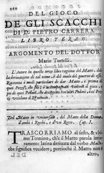 Il gioco de gli scacchi di D. Pietro Carrera diuiso in otto libri, ne' quali s'insegnano i precetti, le vscite, e i tratti posticci del gioco, e si discorre della vera origine di esso. Con due discorsi, l'vno del padre D. Gio. Battista Chèrubino, l'altro del dottor Mario Tortelli, opera non meno vtile a' professori del gioco, che diletteuole à gli studiosi per la varietà della eruditione cauata dalle tenebre dell'antichità. ...