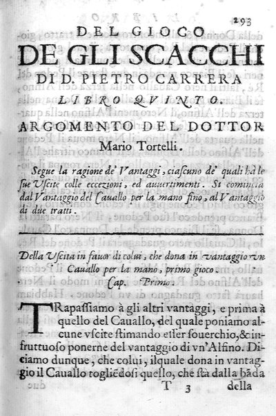 Il gioco de gli scacchi di D. Pietro Carrera diuiso in otto libri, ne' quali s'insegnano i precetti, le vscite, e i tratti posticci del gioco, e si discorre della vera origine di esso. Con due discorsi, l'vno del padre D. Gio. Battista Chèrubino, l'altro del dottor Mario Tortelli, opera non meno vtile a' professori del gioco, che diletteuole à gli studiosi per la varietà della eruditione cauata dalle tenebre dell'antichità. ...